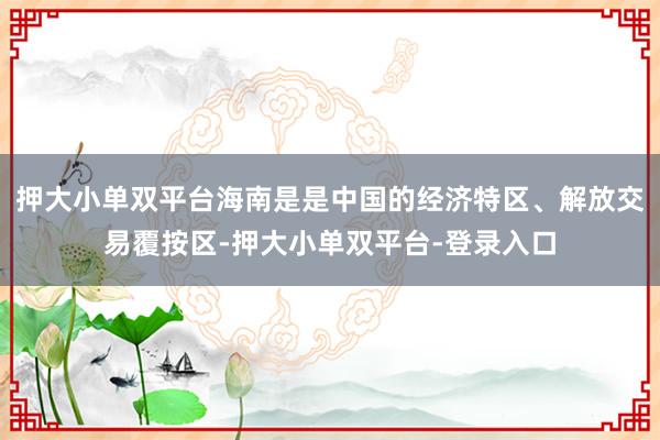 押大小单双平台海南是是中国的经济特区、解放交易覆按区-押大小单双平台-登录入口