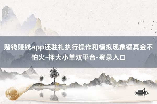 赌钱赚钱app还驻扎执行操作和模拟现象锻真金不怕火-押大小单双平台-登录入口