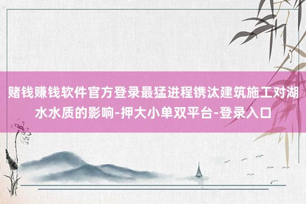 赌钱赚钱软件官方登录最猛进程镌汰建筑施工对湖水水质的影响-押大小单双平台-登录入口