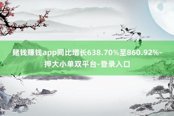 赌钱赚钱app同比增长638.70%至860.92%-押大小单双平台-登录入口