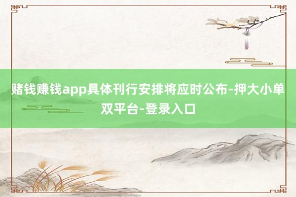 赌钱赚钱app具体刊行安排将应时公布-押大小单双平台-登录入口