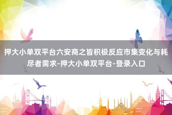 押大小单双平台六安商之皆积极反应市集变化与耗尽者需求-押大小单双平台-登录入口