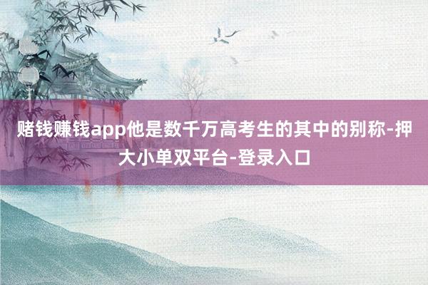 赌钱赚钱app他是数千万高考生的其中的别称-押大小单双平台-登录入口