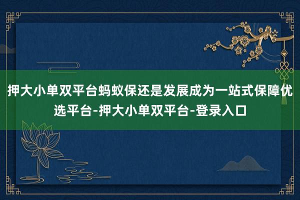 押大小单双平台蚂蚁保还是发展成为一站式保障优选平台-押大小单双平台-登录入口