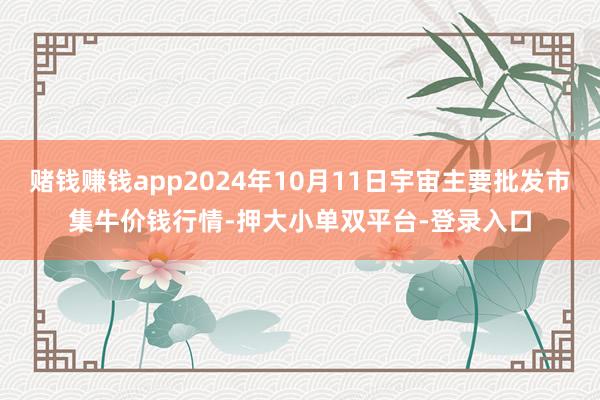 赌钱赚钱app2024年10月11日宇宙主要批发市集牛价钱行情-押大小单双平台-登录入口