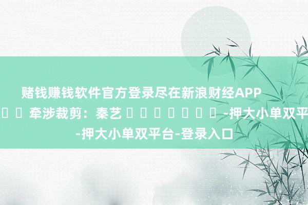 赌钱赚钱软件官方登录尽在新浪财经APP            						牵涉裁剪：秦艺 							-押大小单双平台-登录入口