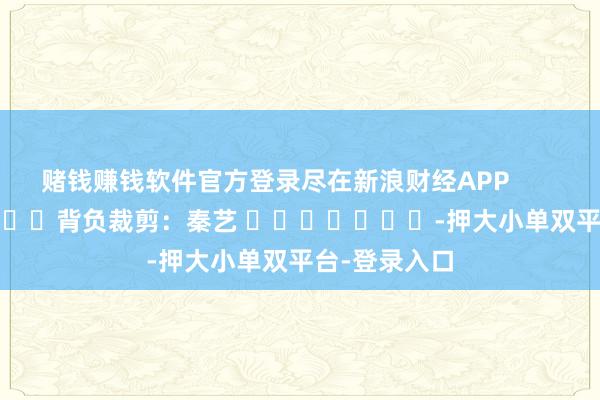 赌钱赚钱软件官方登录尽在新浪财经APP            						背负裁剪：秦艺 							-押大小单双平台-登录入口