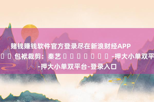 赌钱赚钱软件官方登录尽在新浪财经APP            						包袱裁剪：秦艺 							-押大小单双平台-登录入口