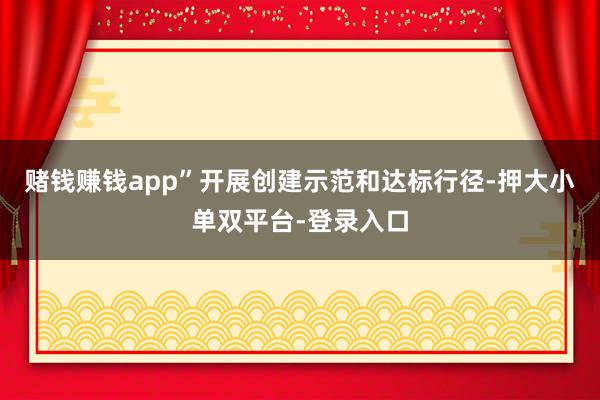 赌钱赚钱app”开展创建示范和达标行径-押大小单双平台-登录入口