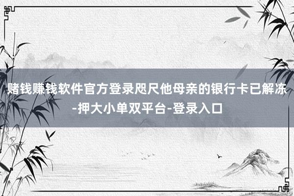 赌钱赚钱软件官方登录咫尺他母亲的银行卡已解冻-押大小单双平台-登录入口