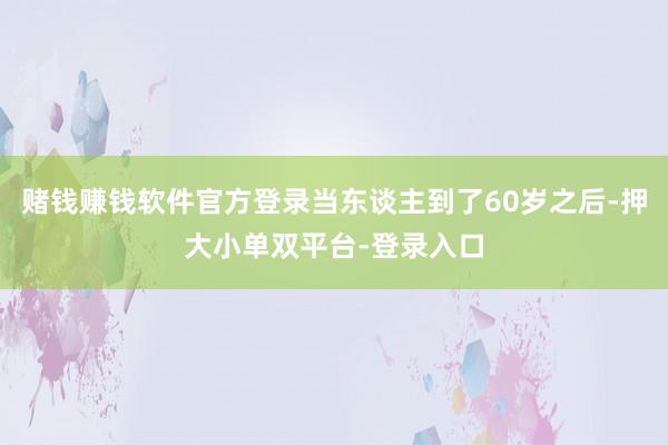 赌钱赚钱软件官方登录当东谈主到了60岁之后-押大小单双平台-登录入口