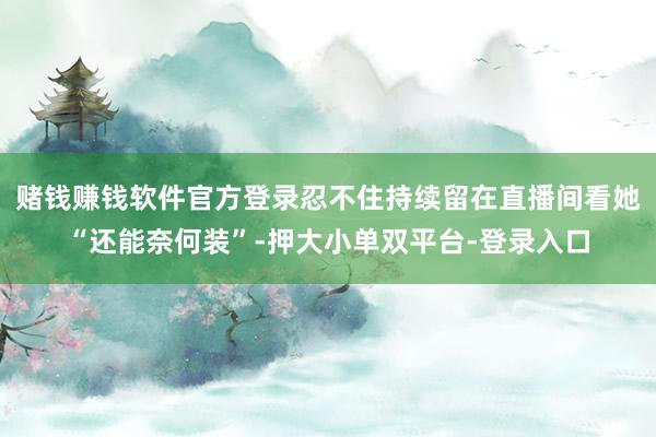 赌钱赚钱软件官方登录忍不住持续留在直播间看她“还能奈何装”-押大小单双平台-登录入口