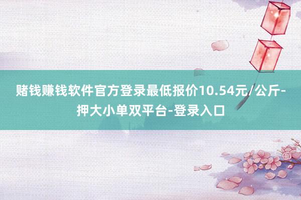 赌钱赚钱软件官方登录最低报价10.54元/公斤-押大小单双平台-登录入口