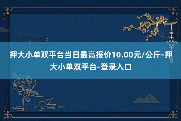 押大小单双平台当日最高报价10.00元/公斤-押大小单双平台-登录入口