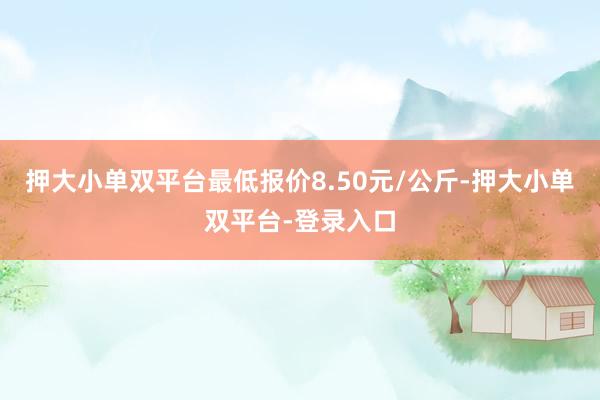 押大小单双平台最低报价8.50元/公斤-押大小单双平台-登录入口