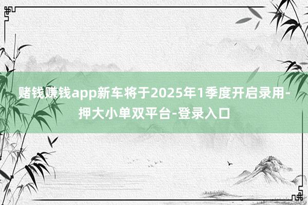 赌钱赚钱app新车将于2025年1季度开启录用-押大小单双平台-登录入口