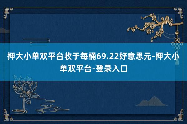 押大小单双平台收于每桶69.22好意思元-押大小单双平台-登录入口