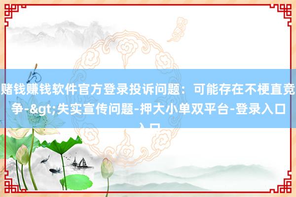 赌钱赚钱软件官方登录投诉问题：可能存在不梗直竞争->失实宣传问题-押大小单双平台-登录入口