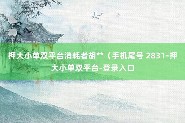 押大小单双平台消耗者胡**（手机尾号 2831-押大小单双平台-登录入口