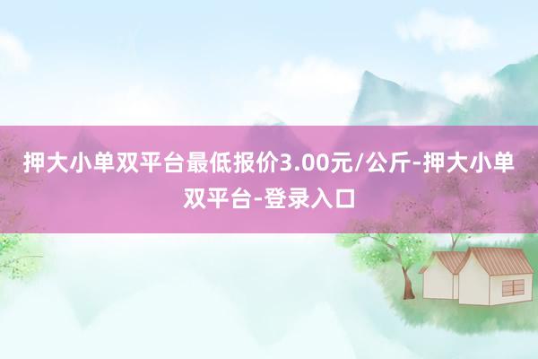 押大小单双平台最低报价3.00元/公斤-押大小单双平台-登录入口