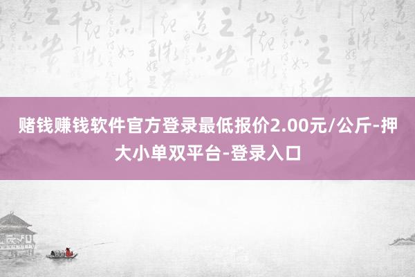 赌钱赚钱软件官方登录最低报价2.00元/公斤-押大小单双平台-登录入口