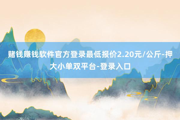 赌钱赚钱软件官方登录最低报价2.20元/公斤-押大小单双平台-登录入口