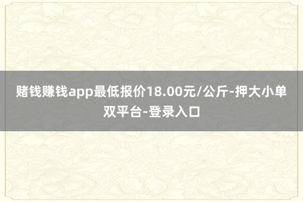 赌钱赚钱app最低报价18.00元/公斤-押大小单双平台-登录入口