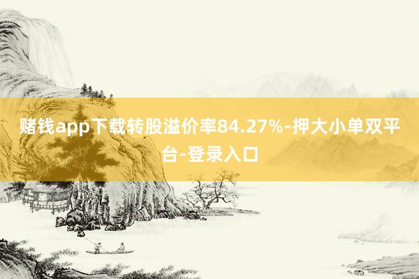 赌钱app下载转股溢价率84.27%-押大小单双平台-登录入口