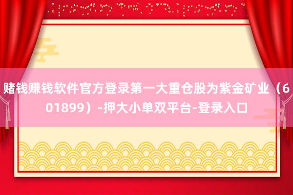 赌钱赚钱软件官方登录第一大重仓股为紫金矿业（601899）-押大小单双平台-登录入口