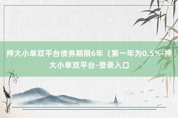 押大小单双平台债券期限6年（第一年为0.5%-押大小单双平台-登录入口