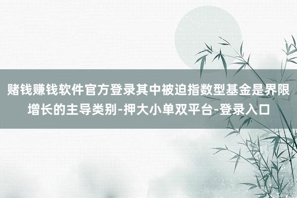 赌钱赚钱软件官方登录其中被迫指数型基金是界限增长的主导类别-押大小单双平台-登录入口