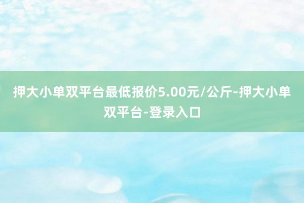 押大小单双平台最低报价5.00元/公斤-押大小单双平台-登录入口