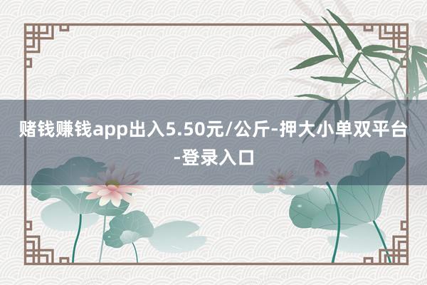 赌钱赚钱app出入5.50元/公斤-押大小单双平台-登录入口