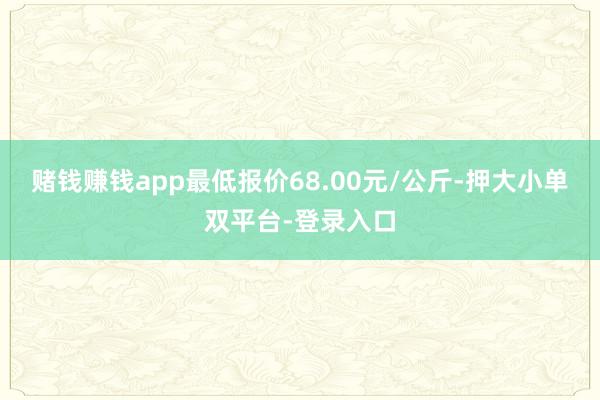 赌钱赚钱app最低报价68.00元/公斤-押大小单双平台-登录入口