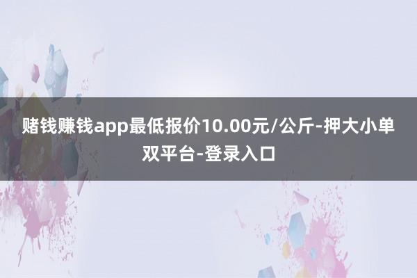 赌钱赚钱app最低报价10.00元/公斤-押大小单双平台-登录入口