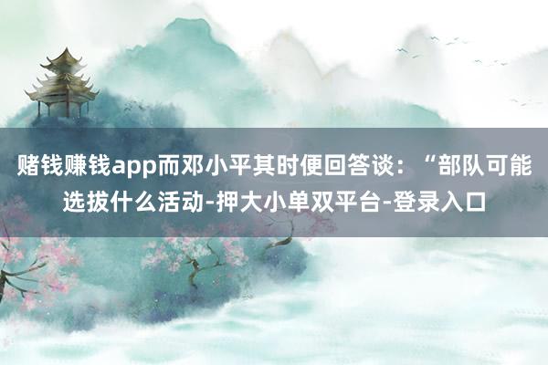 赌钱赚钱app而邓小平其时便回答谈：“部队可能选拔什么活动-押大小单双平台-登录入口