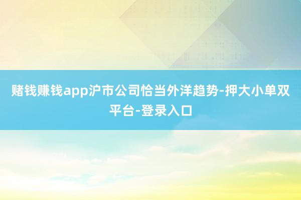 赌钱赚钱app沪市公司恰当外洋趋势-押大小单双平台-登录入口