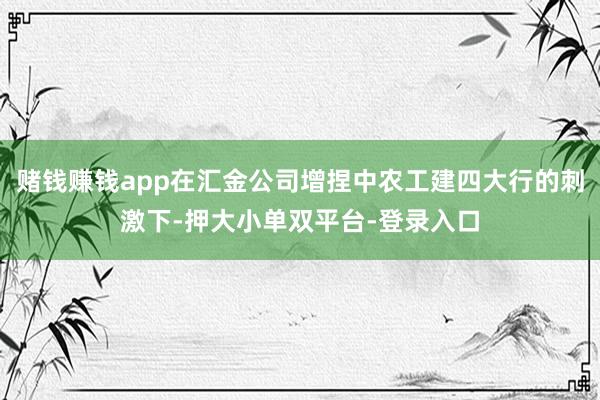 赌钱赚钱app在汇金公司增捏中农工建四大行的刺激下-押大小单双平台-登录入口